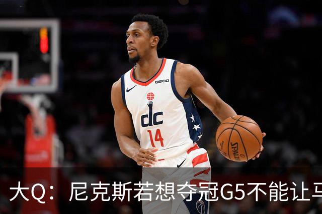 大Q：尼克斯若想夺冠G5不能让马刺开局火热 唐斯要定下基调