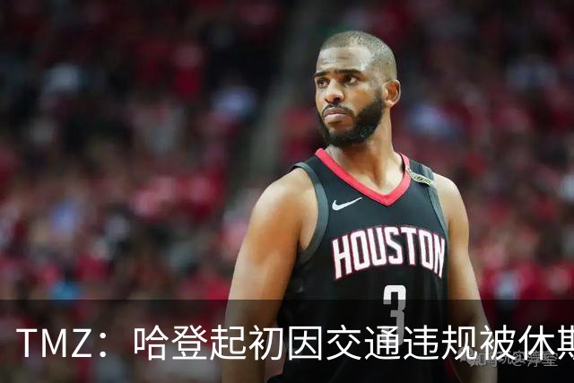 TMZ：哈登起初因交通违规被休斯敦警察拦下 在自报身份后被逮捕